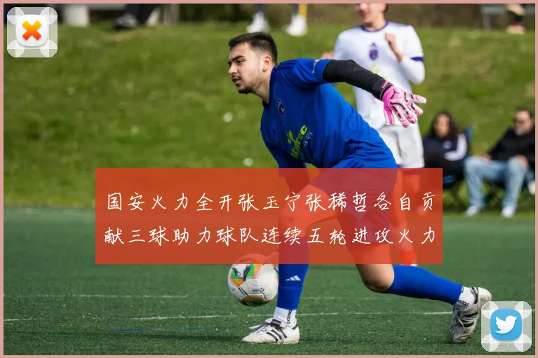 国安火力全开张玉宁张稀哲各自贡献三球助力球队连续五轮进攻火力猛增