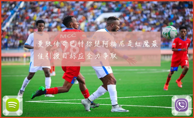 曼联传奇巴特称楚阿梅尼是红魔最佳引援目标应全力争取