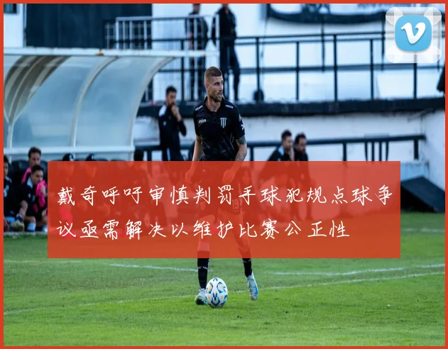 戴奇呼吁审慎判罚手球犯规点球争议亟需解决以维护比赛公正性