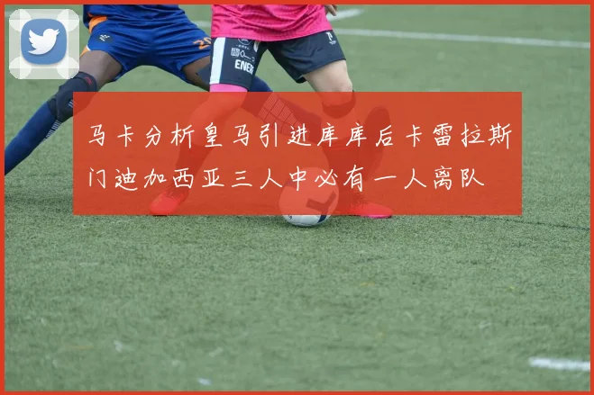 马卡分析皇马引进库库后卡雷拉斯门迪加西亚三人中必有一人离队