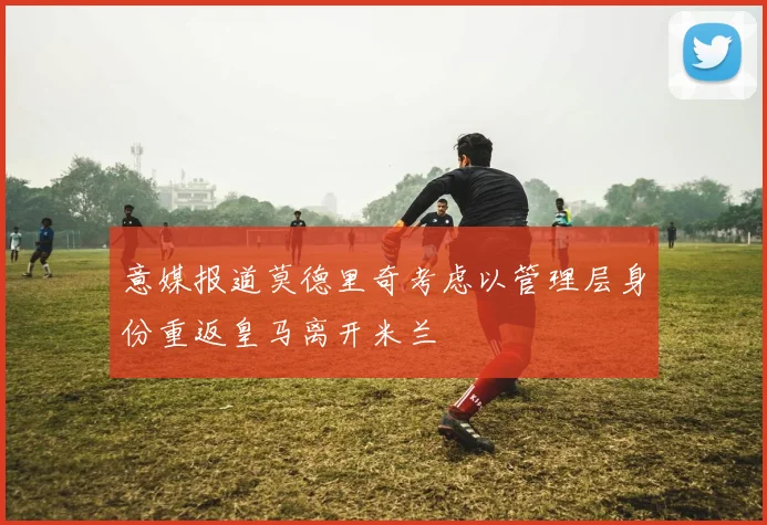 意媒报道莫德里奇考虑以管理层身份重返皇马离开米兰