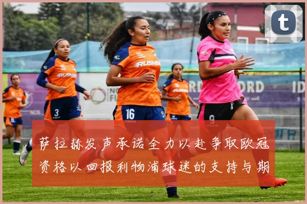 萨拉赫发声承诺全力以赴争取欧冠资格以回报利物浦球迷的支持与期待