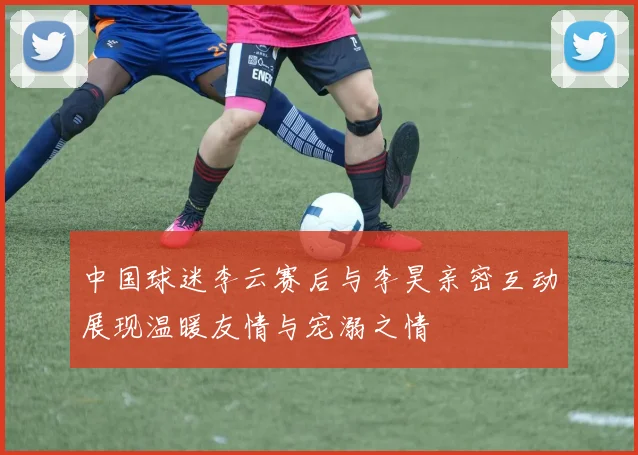 中国球迷李云赛后与李昊亲密互动展现温暖友情与宠溺之情