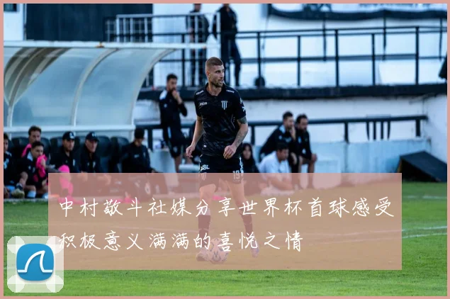中村敬斗社媒分享世界杯首球感受积极意义满满的喜悦之情