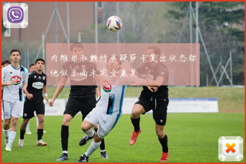 内维尔和赖特质疑萨卡复出状态称他似乎尚未完全康复