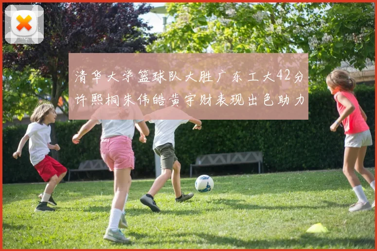 清华大学篮球队大胜广东工大42分许熙桐朱伟皓黄宇财表现出色助力胜利